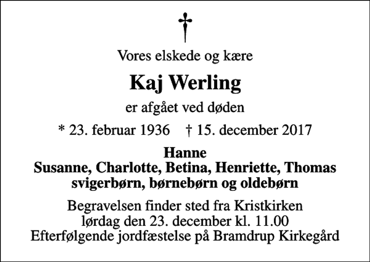 <p>Vores elskede og kære<br />Kaj Werling<br />er afgået ved døden<br />* 23. februar 1936 ✝ 15. december 2017<br />Hanne Susanne, Charlotte, Betina, Henriette, Thomas svigerbørn, børnebørn og oldebørn<br />Begravelsen finder sted fra Kristkirken lørdag den 23. december kl. 11.00 Efterfølgende jordfæstelse på Bramdrup Kirkegård</p>