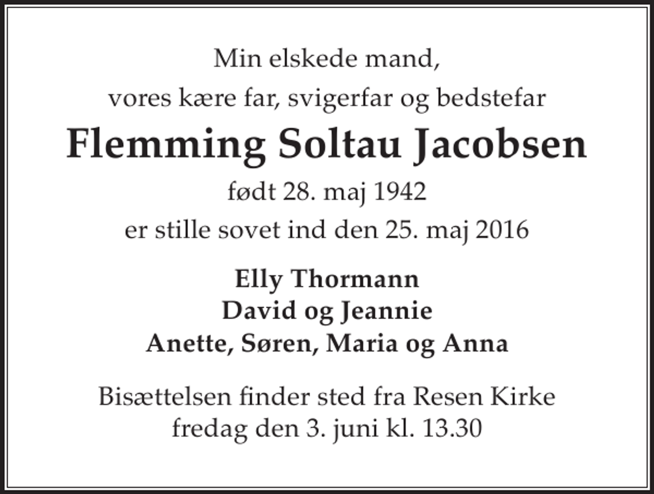 <p>Min elskede mand, vores kære far, svigerfar og bedstefar<br />Flemming Soltau Jacobsen<br />* 28. maj 1942<br />er stille sovet ind den 25. maj 2016<br />Elly Thormann David og Jeannie Anette, Søren, Maria og Anna<br />Bisættelsen finder sted fra Resen Kirke fredag den 3. juni kl. 13.30</p>
