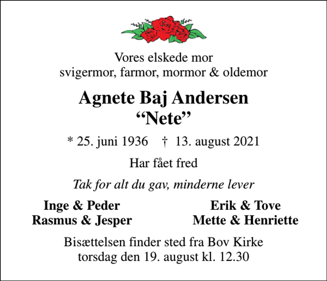 <p>Vores elskede mor svigermor, farmor, mormor &amp; oldemor<br />Agnete Baj Andersen Nete<br />* 25. juni 1936 ✝ 13. august 2021<br />Har fået fred<br />Tak for alt du gav, minderne lever<br />Inge &amp; Peder<br />Erik &amp; Tove<br />Rasmus &amp; Jesper<br />Mette &amp; Henriette<br />Bisættelsen finder sted fra Bov Kirke torsdag den 19. august kl. 12.30</p>