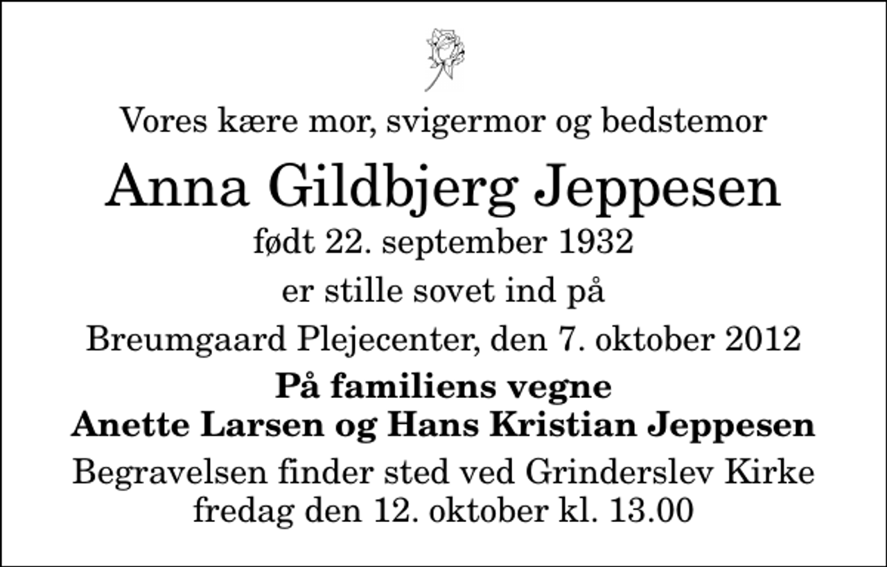 <p>Vores kære mor, svigermor og bedstemor<br />Anna Gildbjerg Jeppesen<br />født 22. september 1932<br />er stille sovet ind på<br />Breumgaard Plejecenter, den 7. oktober 2012<br />På familiens vegne Anette Larsen og Hans Kristian Jeppesen<br />Begravelsen finder sted ved Grinderslev Kirke fredag den 12. oktober kl. 13.00</p>