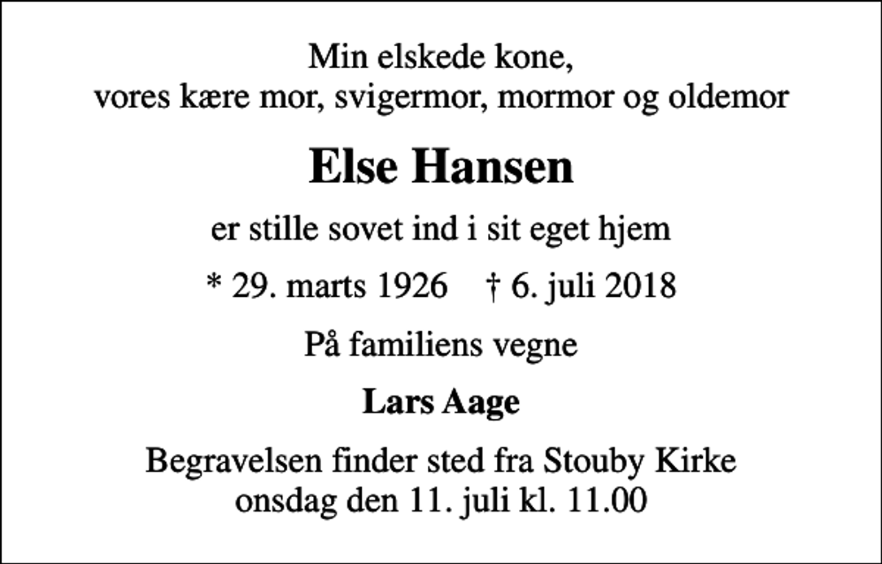 <p>Min elskede kone, vores kære mor, svigermor, mormor og oldemor<br />Else Hansen<br />er stille sovet ind i sit eget hjem<br />* 29. marts 1926 ✝ 6. juli 2018<br />På familiens vegne<br />Lars Aage<br />Begravelsen finder sted fra Stouby Kirke onsdag den 11. juli kl. 11.00</p>