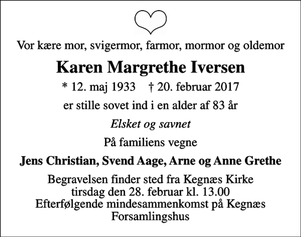 <p>Vor kære mor, svigermor, farmor, mormor og oldemor<br />Karen Margrethe Iversen<br />* 12. maj 1933 ✝ 20. februar 2017<br />er stille sovet ind i en alder af 83 år<br />Elsket og savnet<br />På familiens vegne<br />Jens Christian, Svend Aage, Arne og Anne Grethe<br />Begravelsen finder sted fra Kegnæs Kirke tirsdag den 28. februar kl. 13.00 Efterfølgende mindesammenkomst på Kegnæs Forsamlingshus</p>