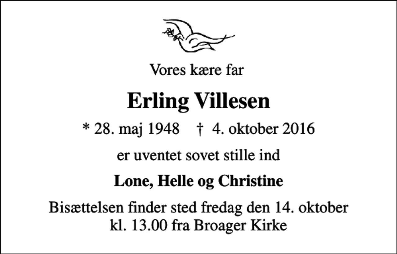 <p>Vores kære far<br />Erling Villesen<br />* 28. maj 1948 ✝ 4. oktober 2016<br />er uventet sovet stille ind<br />Lone, Helle og Christine<br />Bisættelsen finder sted fredag den 14. oktober kl. 13.00 fra Broager Kirke</p>