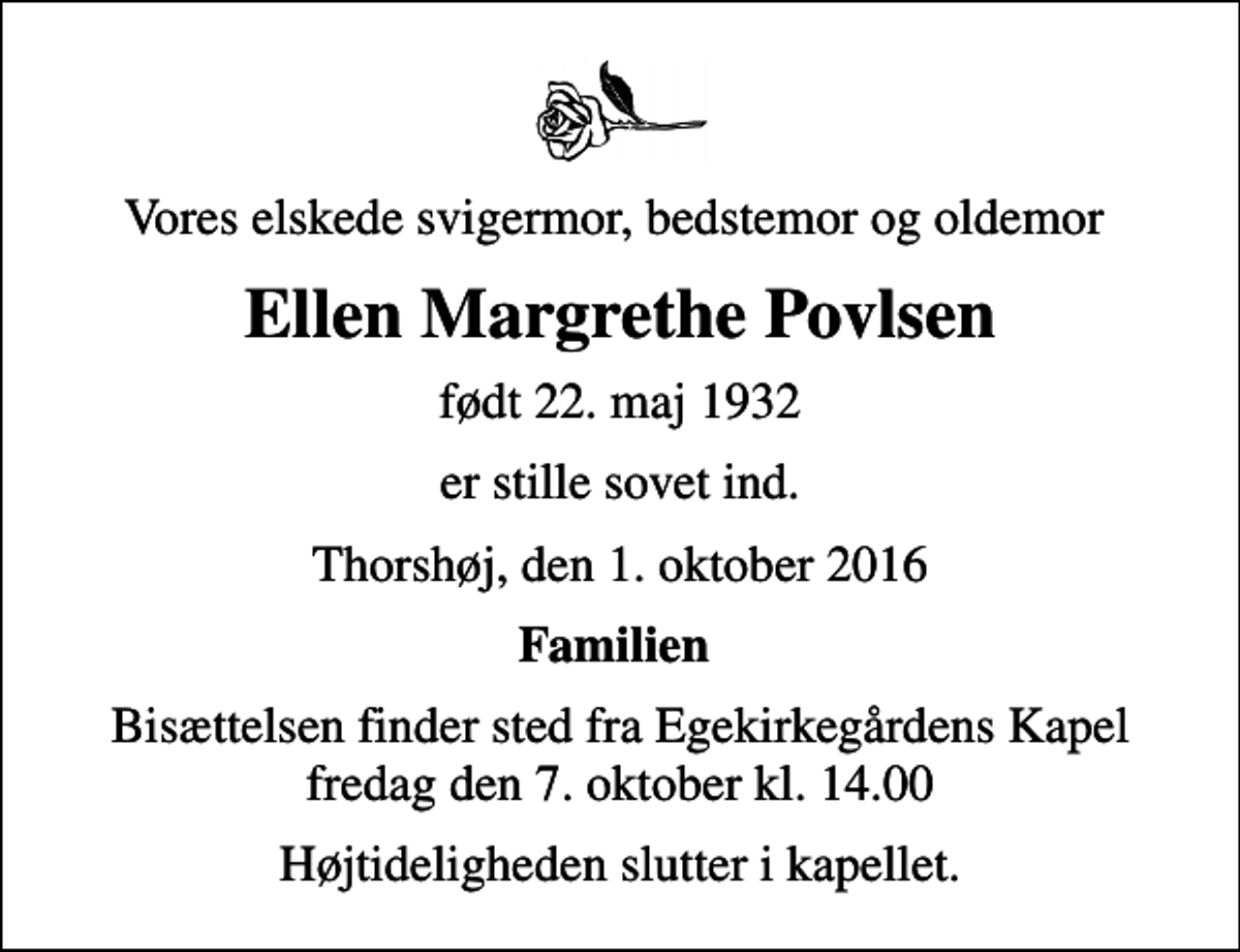 <p>Vores elskede svigermor, bedstemor og oldemor<br />Ellen Margrethe Povlsen<br />født 22. maj 1932<br />er stille sovet ind.<br />Thorshøj, den 1. oktober 2016<br />Familien<br />Bisættelsen finder sted fra Egekirkegårdens Kapel fredag den 7. oktober kl. 14.00<br />Højtideligheden slutter i kapellet.</p>