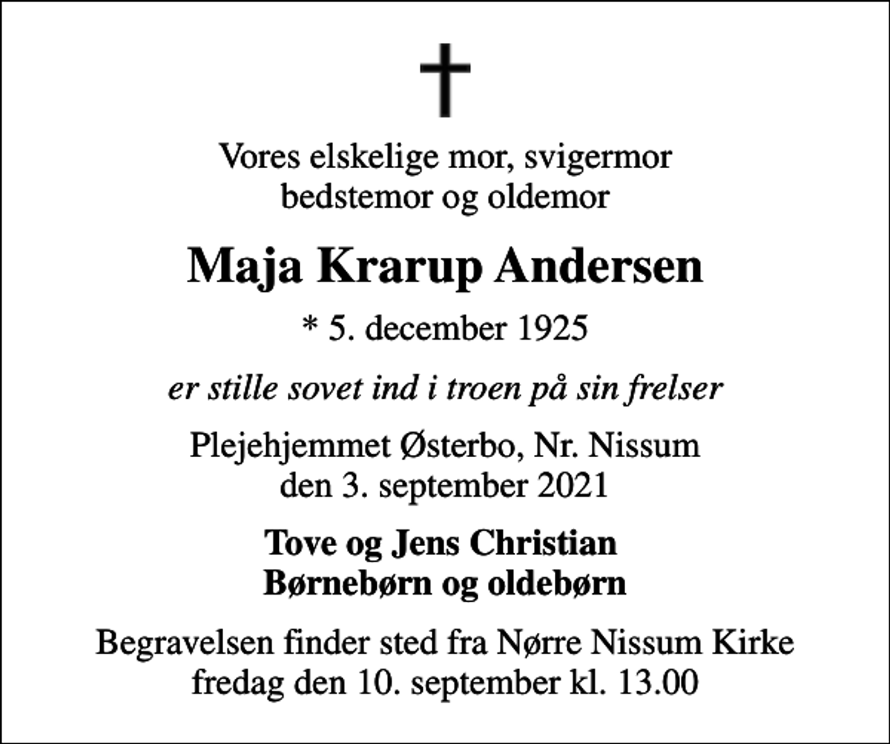 <p>Vores elskelige mor, svigermor bedstemor og oldemor<br />Maja Krarup Andersen<br />* 5. december 1925<br />er stille sovet ind i troen på sin frelser<br />Plejehjemmet Østerbo, Nr. Nissum den 3. september 2021<br />Tove og Jens Christian Børnebørn og oldebørn<br />Begravelsen finder sted fra Nørre Nissum Kirke fredag den 10. september kl. 13.00</p>