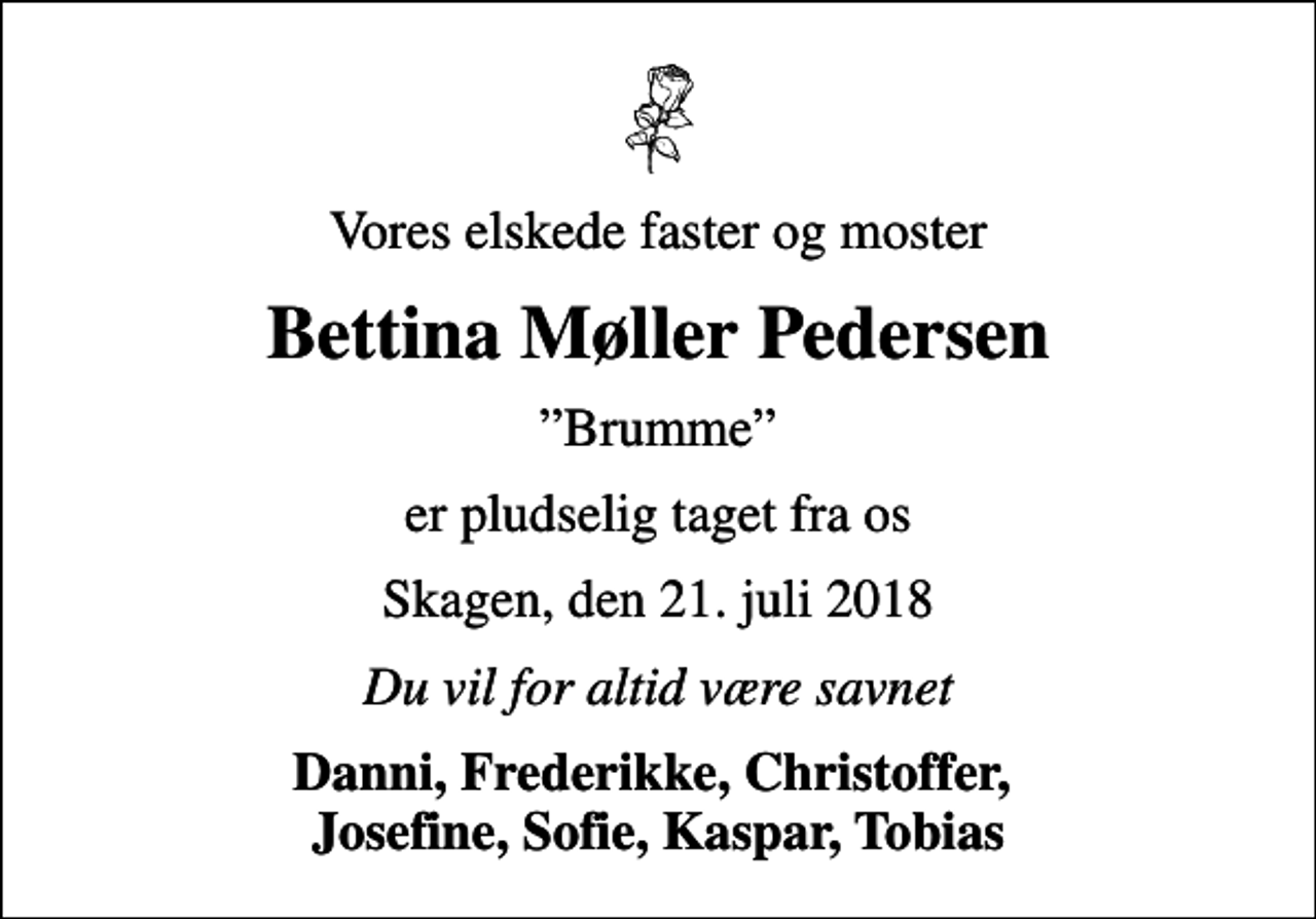<p>Vores elskede faster og moster<br />Bettina Møller Pedersen<br />Brumme<br />er pludselig taget fra os<br />Skagen, den 21. juli 2018<br />Du vil for altid være savnet<br />Danni, Frederikke, Christoffer, Josefine, Sofie, Kaspar, Tobias</p>