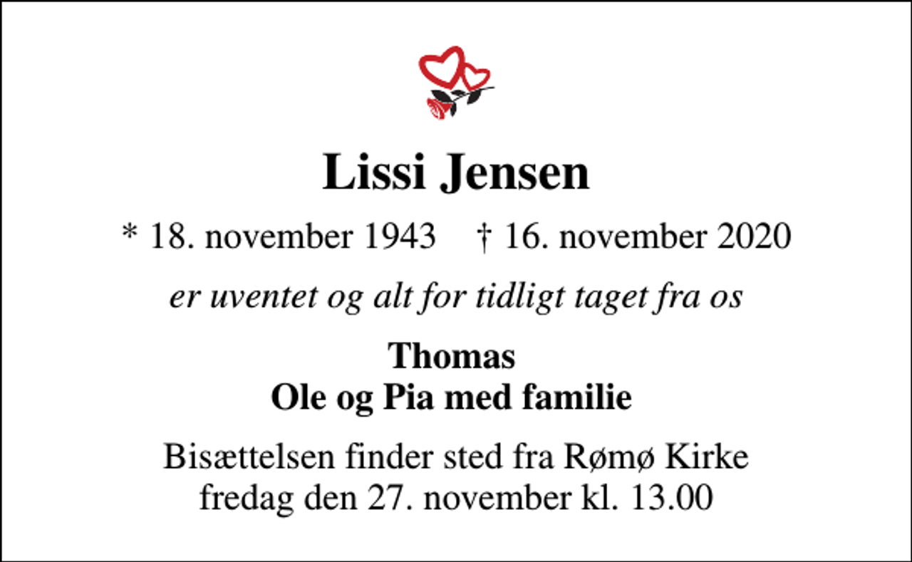 <p>Lissi Jensen<br />* 18. november 1943 ✝ 16. november 2020<br />er uventet og alt for tidligt taget fra os<br />Thomas Ole og Pia med familie<br />Bisættelsen finder sted fra Rømø Kirke fredag den 27. november kl. 13.00</p>
