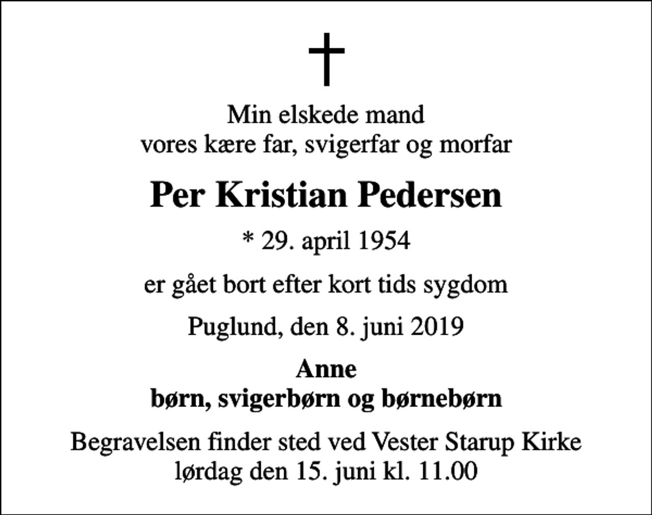 <p>Min elskede mand vores kære far, svigerfar og morfar<br />Per Kristian Pedersen<br />* 29. april 1954<br />er gået bort efter kort tids sygdom<br />Puglund, den 8. juni 2019<br />Anne børn, svigerbørn og børnebørn<br />Begravelsen finder sted ved Vester Starup Kirke lørdag den 15. juni kl. 11.00</p>