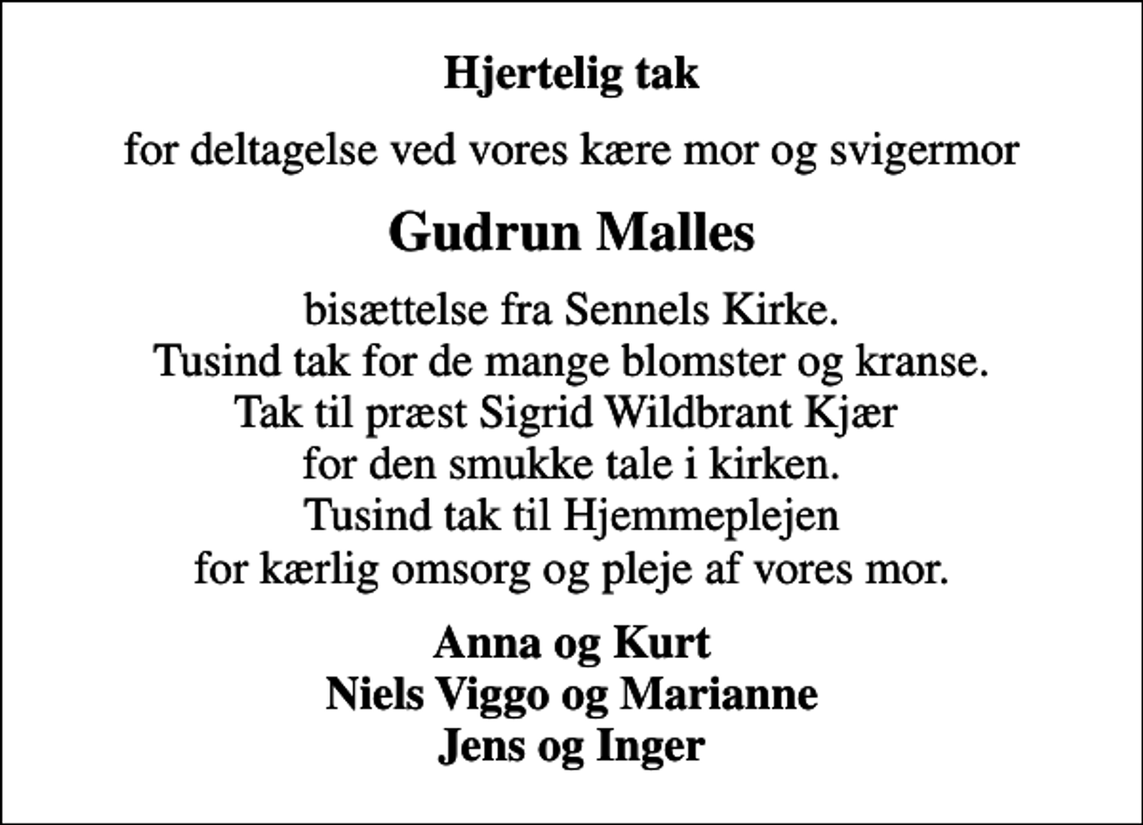 <p>Hjertelig tak<br />for deltagelse ved vores kære mor og svigermor<br />Gudrun Malles<br />bisættelse fra Sennels Kirke. Tusind tak for de mange blomster og kranse. Tak til præst Sigrid Wildbrant Kjær for den smukke tale i kirken. Tusind tak til Hjemmeplejen for kærlig omsorg og pleje af vores mor.<br />Anna og Kurt Niels Viggo og Marianne Jens og Inger</p>