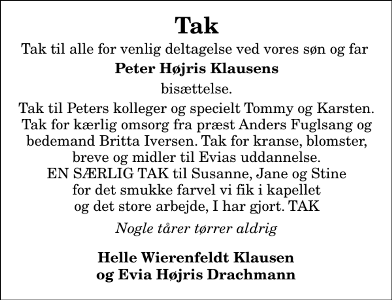 <p>Tak<br />Tak til alle for venlig deltagelse ved vores søn og far<br />Peter Højris Klausens<br />bisættelse.<br />Tak til Peters kolleger og specielt Tommy og Karsten. Tak for kærlig omsorg fra præst Anders Fuglsang og bedemand Britta Iversen. Tak for kranse, blomster, breve og midler til Evias uddannelse. EN SÆRLIG TAK til Susanne, Jane og Stine for det smukke farvel vi fik i kapellet og det store arbejde I har gjort. TAK<br />Nogle tårer tørrer aldrig<br />Helle Wierenfeldt Klausen og Evia Højris Drachmann</p>