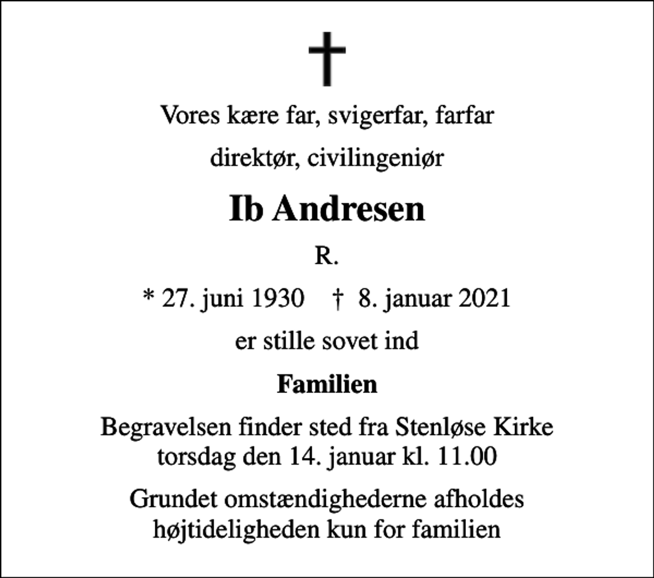 <p>Vores kære far, svigerfar, farfar<br />direktør, civilingeniør<br />Ib Andresen<br />R.<br />* 27. juni 1930 ✝ 8. januar 2021<br />er stille sovet ind<br />Familien<br />Begravelsen finder sted fra Stenløse Kirke torsdag den 14. januar kl. 11.00<br />Grundet omstændighederne afholdes højtideligheden kun for familien</p>