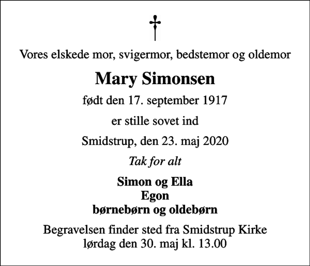 <p>Vores elskede mor, svigermor, bedstemor og oldemor<br />Mary Simonsen<br />født den 17. september 1917<br />er stille sovet ind<br />Smidstrup, den 23. maj 2020<br />Tak for alt<br />Simon og Ella Egon børnebørn og oldebørn<br />Begravelsen finder sted fra Smidstrup Kirke lørdag den 30. maj kl. 13.00</p>