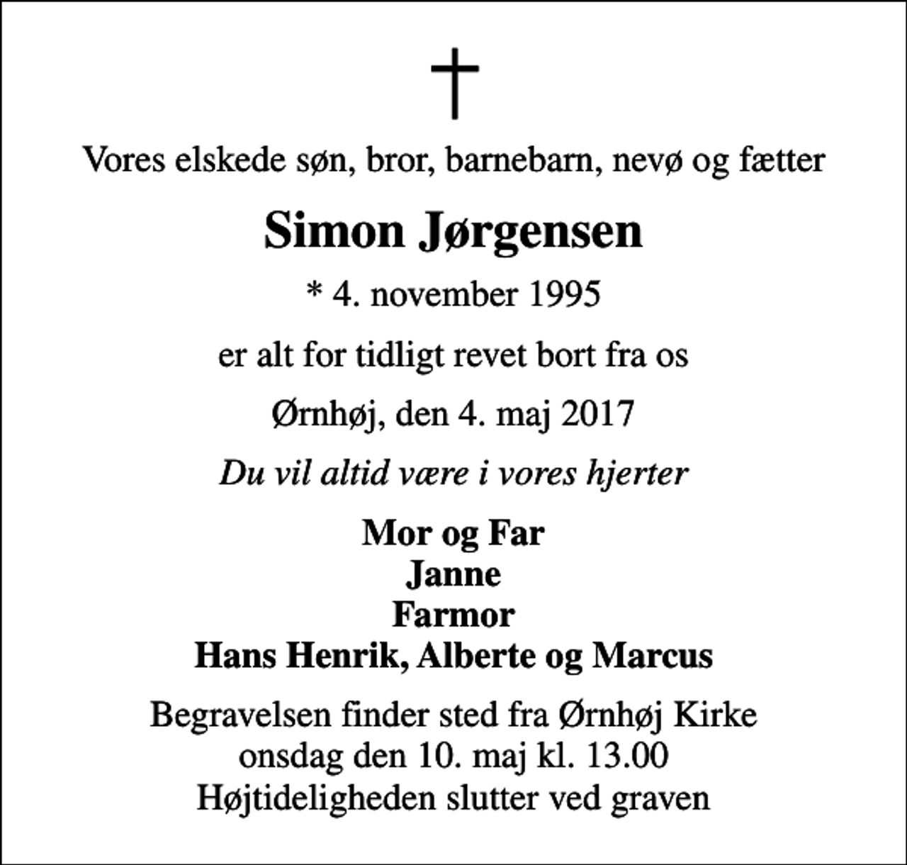 <p>Vores elskede søn, bror, barnebarn, nevø og fætter<br />Simon Jørgensen<br />* 4. november 1995<br />er alt for tidligt revet bort fra os<br />Ørnhøj, den 4. maj 2017<br />Du vil altid være i vores hjerter<br />Mor og Far Janne Farmor Hans Henrik, Alberte og Marcus<br />Begravelsen finder sted fra Ørnhøj Kirke onsdag den 10. maj kl. 13.00 Højtideligheden slutter ved graven</p>