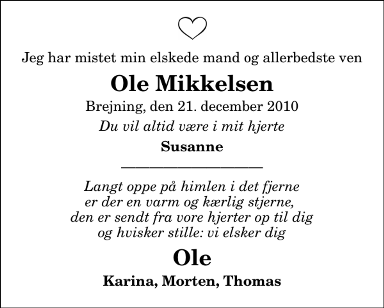 <p>Jeg har mistet min elskede mand og allerbedste ven<br />Ole Mikkelsen<br />Brejning, den 21. december 2010<br />Du vil altid være i mit hjerte<br />Susanne<br />Langt oppe på himlen i det fjerne er der en varm og kærlig stjerne, den er sendt fra vore hjerter op til dig og hvisker stille: vi elsker dig<br />Ole<br />Karina, Morten, Thomas</p>