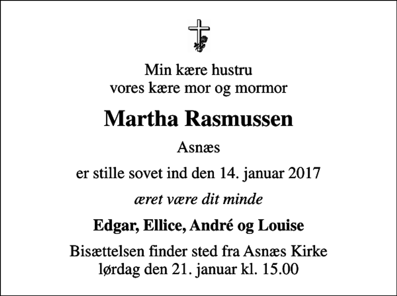 <p>Min kære hustru vores kære mor og mormor<br />Martha Rasmussen<br />Asnæs<br />er stille sovet ind den 14. januar 2017<br />æret være dit minde<br />Edgar, Ellice, André og Louise<br />Bisættelsen finder sted fra Asnæs Kirke lørdag den 21. januar kl. 15.00</p>