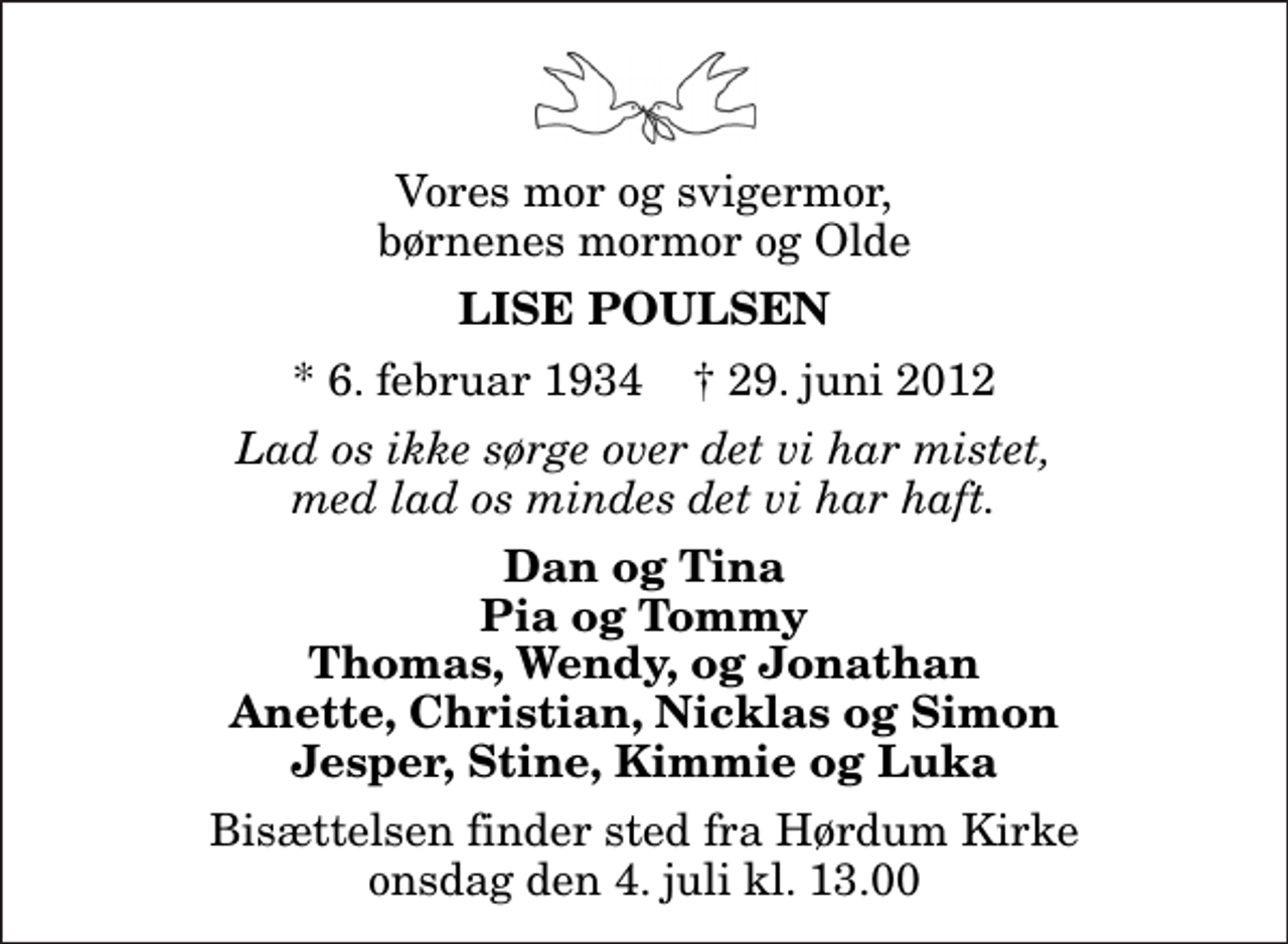 <p>Vores mor og svigermor, børnenes mormor og Olde<br />Lise Poulsen<br />* 6. februar 1934 ✝ 29. juni 2012<br />Lad os ikke sørge over det vi har mistet, med lad os mindes det vi har haft.<br />Dan og Tina Pia og Tommy Thomas, Wendy, og Jonathan Anette, Christian, Nicklas og Simon Jesper, Stine, Kimmie og Luka<br />Bisættelsen finder sted fra Hørdum Kirke onsdag den 4. juli kl. 13.00</p>
