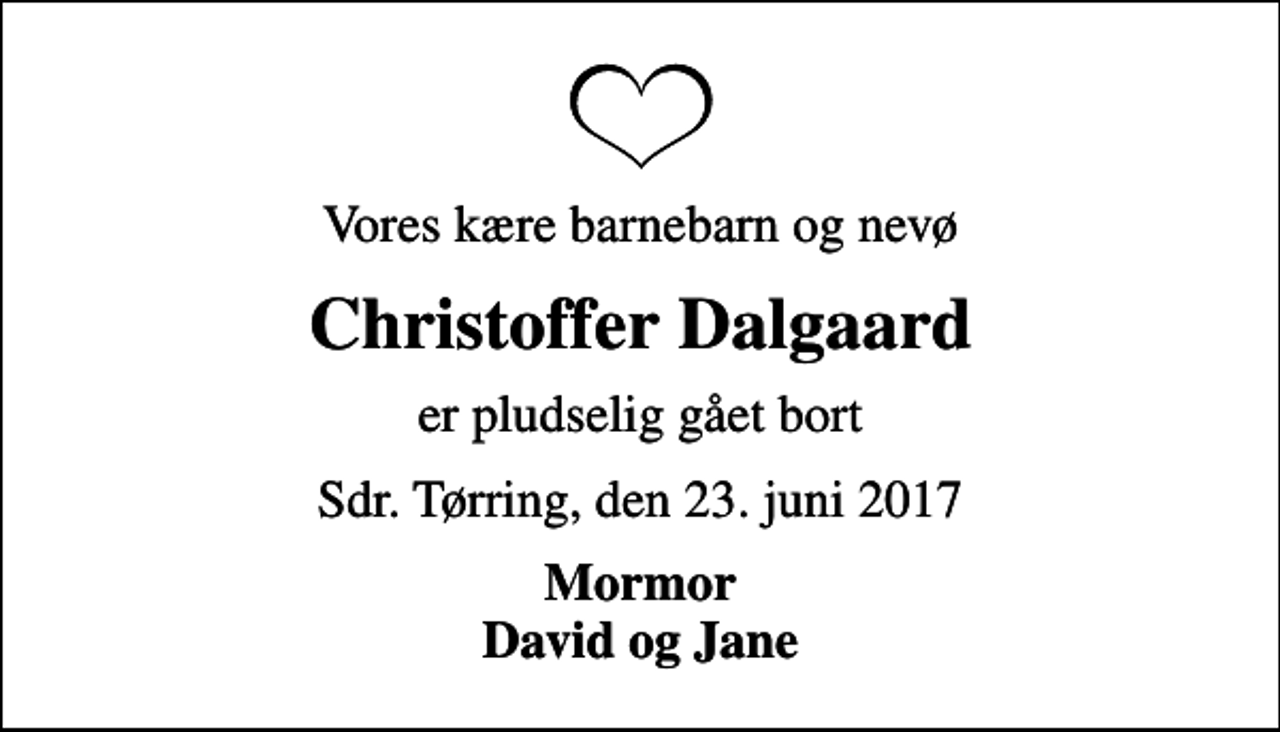 <p>Vores kære barnebarn og nevø<br />Christoffer Dalgaard<br />er pludselig gået bort<br />Sdr. Tørring, den 23. juni 2017<br />Mormor David og Jane</p>