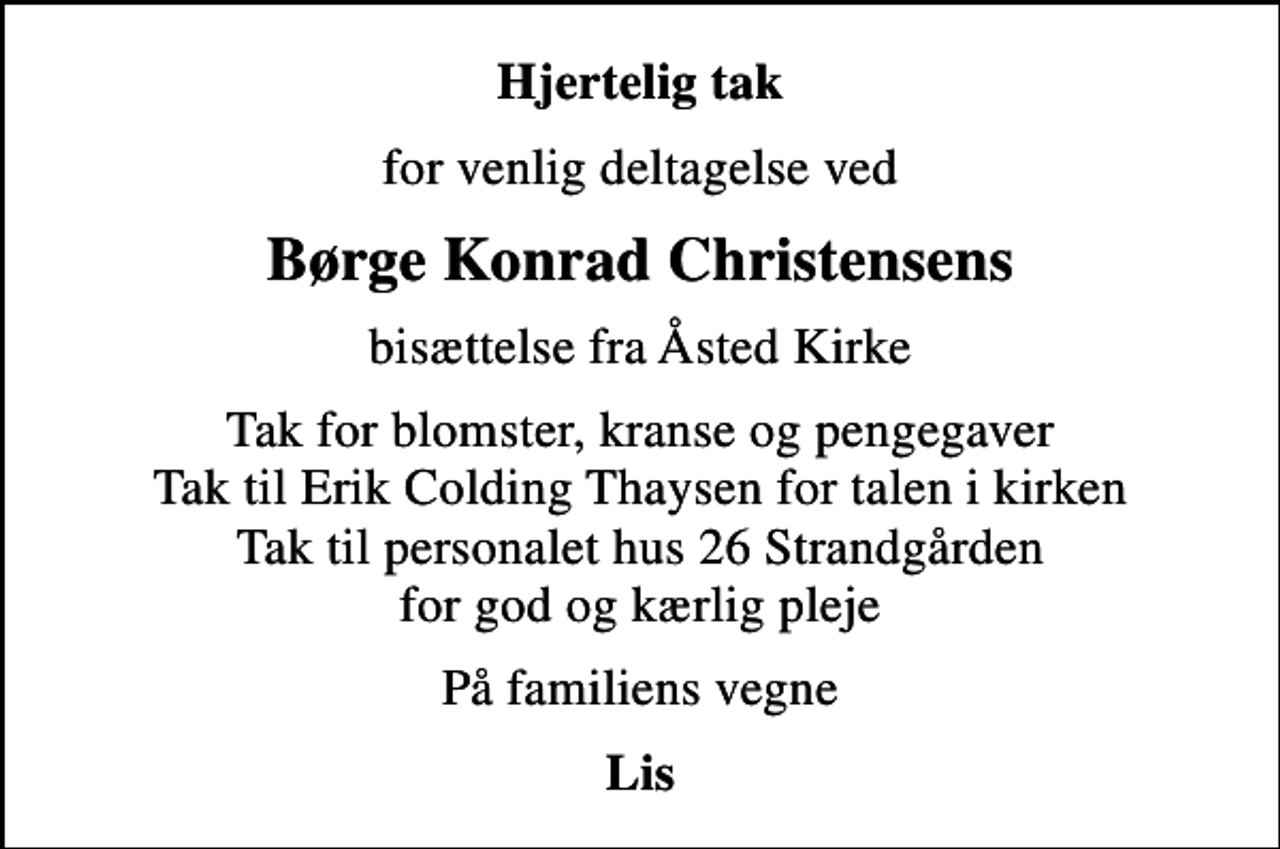 <p>Hjertelig tak<br />for venlig deltagelse ved<br />Børge Konrad Christensens<br />bisættelse fra Åsted Kirke<br />Tak for blomster, kranse og pengegaver Tak til Erik Colding Thaysen for talen i kirken Tak til personalet hus 26 Strandgården for god og kærlig pleje<br />På familiens vegne<br />Lis</p>