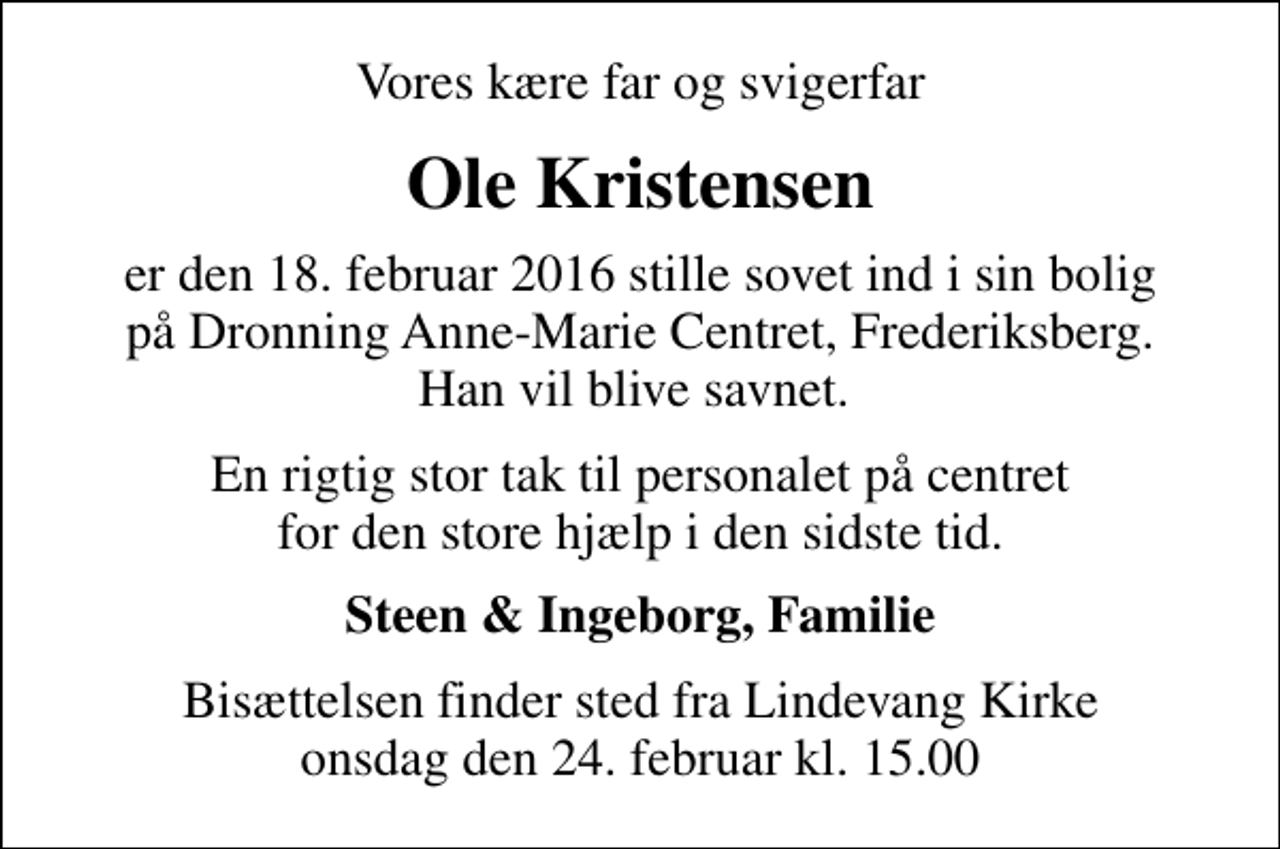 <p>Vores kære far og svigerfar<br />Ole Kristensen<br />er den 18. februar 2016 stille sovet ind i sin bolig på Dronning Anne-Marie Centret, Frederiksberg. Han vil blive savnet.<br />En rigtig stor tak til personalet på centret for den store hjælp i den sidste tid.<br />Steen &amp; Ingeborg, Familie<br />Bisættelsen finder sted fra Lindevang Kirke onsdag den 24. februar kl. 15.00</p>