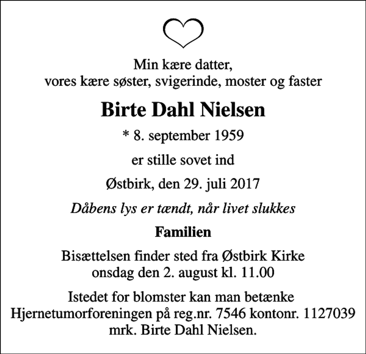 <p>Min kære datter, vores kære søster, svigerinde, moster og faster<br />Birte Dahl Nielsen<br />* 8. september 1959<br />er stille sovet ind<br />Østbirk, den 29. juli 2017<br />Dåbens lys er tændt, når livet slukkes<br />Familien<br />Bisættelsen finder sted fra Østbirk Kirke onsdag den 2. august kl. 11.00<br />Istedet for blomster kan man betænke Hjernetumorforeningen på reg.nr. 7546 kontonr. 1127039 mrk. Birte Dahl Nielsen.</p>