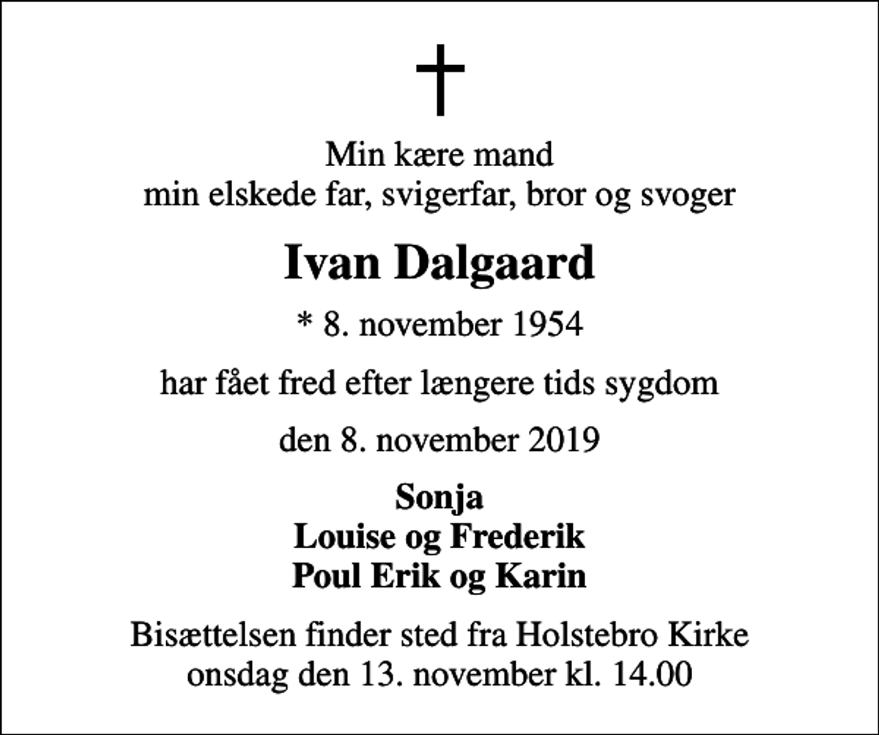 <p>Min kære mand min elskede far, svigerfar, bror og svoger<br />Ivan Dalgaard<br />* 8. november 1954<br />har fået fred efter længere tids sygdom<br />den 8. november 2019<br />Sonja<br />Bisættelsen finder sted fra Holstebro Kirke onsdag den 13. november kl. 14.00</p>