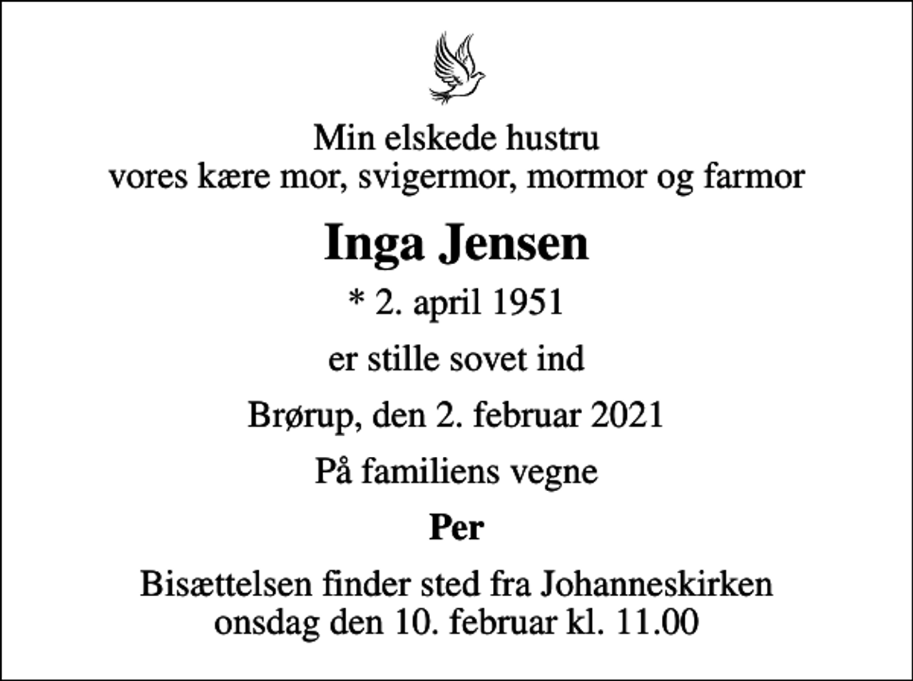 <p>Min elskede hustru vores kære mor, svigermor, mormor og farmor<br />Inga Jensen<br />* 2. april 1951<br />er stille sovet ind<br />Brørup, den 2. februar 2021<br />På familiens vegne<br />Per<br />Bisættelsen finder sted fra Johanneskirken onsdag den 10. februar kl. 11.00</p>
