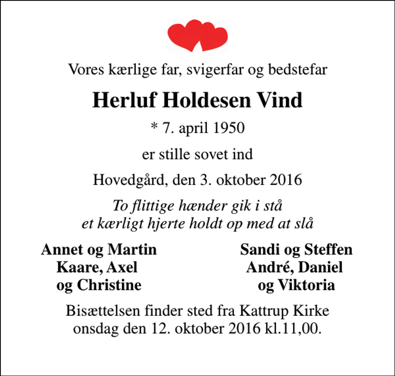 <p>Vores kærlige far, svigerfar og bedstefar<br />Herluf Holdesen Vind<br />* 7. april 1950<br />er stille sovet ind<br />Hovedgård, den 3. oktober 2016<br />To flittige hænder gik i stå et kærligt hjerte holdt op med at slå<br />Annet og Martin<br />Sandi og Steffen<br />Kaare, Axel<br />André, Daniel<br />og Christine<br />og Viktoria<br />Bisættelsen finder sted fra Kattrup Kirke onsdag den 12. oktober 2016 kl.11,00.</p>