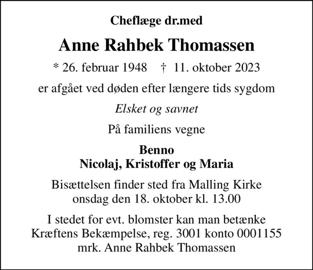 Cheflæge dr.med
Anne Rahbek Thomassen
* 26. februar 1948    ✝ 11. oktober 2023
er afgået ved døden efter længere tids sygdom
Elsket og savnet
På familiens vegne
Benno Nicolaj, Kristoffer og Maria
Bisættelsen finder sted fra Malling Kirke  onsdag den 18. oktober kl. 13.00 
I stedet for evt. blomster kan man betænke
					Kræftens Bekæmpelse reg.3001konto0001155mrk. Anne Rahbek
					Thomassen