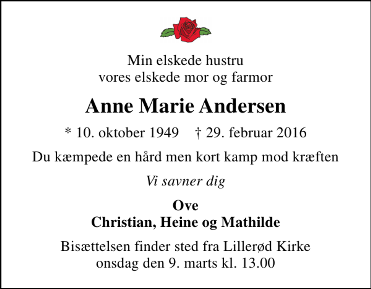 <p>Min elskede hustru vores elskede mor og farmor<br />Anne Marie Andersen<br />* 10. oktober 1949 ✝ 29. februar 2016<br />Du kæmpede en hård men kort kamp mod kræften<br />Vi savner dig<br />Ove Christian, Heine og Mathilde<br />Bisættelsen finder sted fra Lillerød Kirke onsdag den 9. marts kl. 13.00</p>