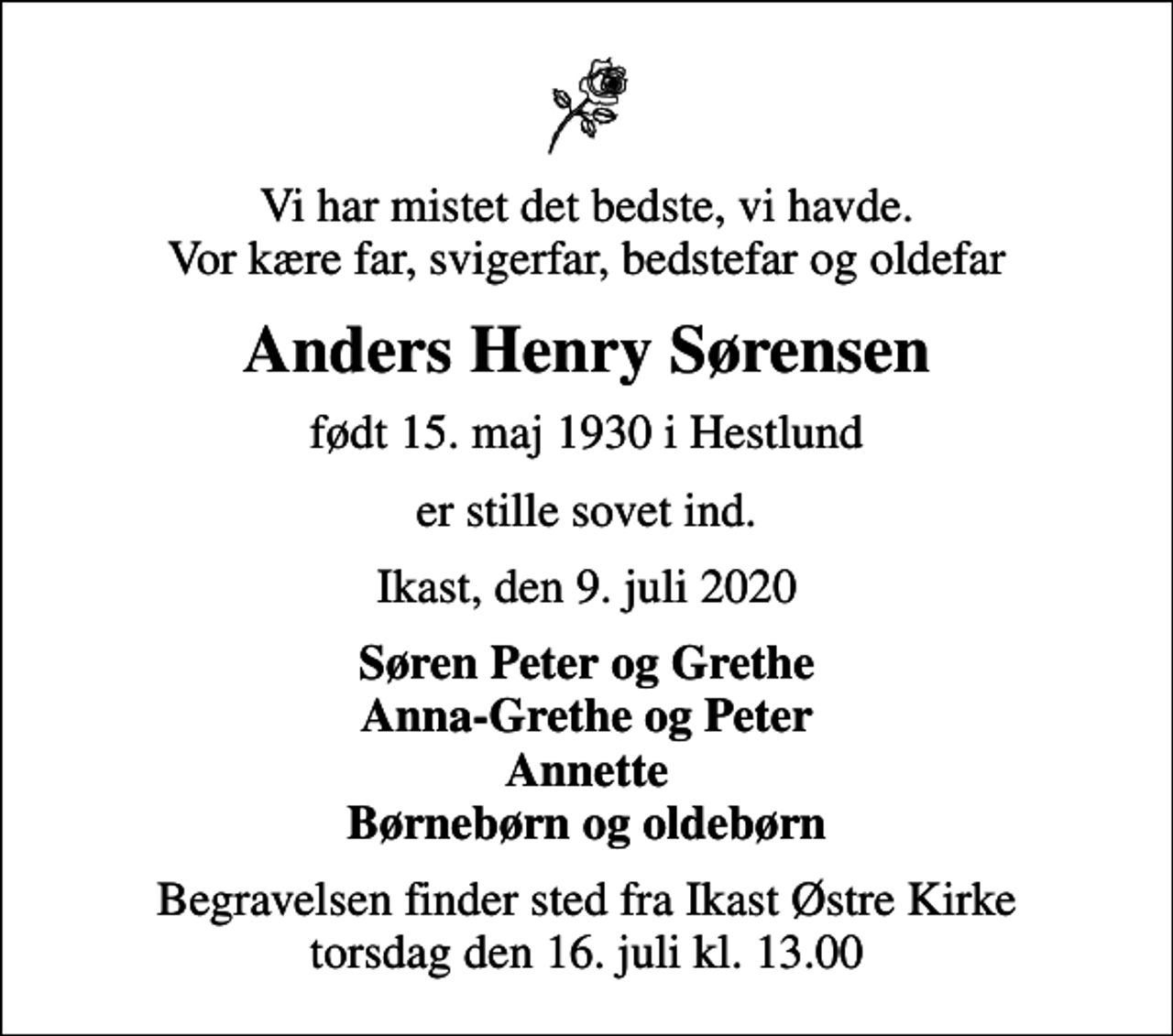 <p>Vi har mistet det bedste, vi havde. Vor kære far, svigerfar, bedstefar og oldefar<br />Anders Henry Sørensen<br />født 15. maj 1930 i Hestlund<br />er stille sovet ind.<br />Ikast, den 9. juli 2020<br />Søren Peter og Grethe Anna-Grethe og Peter Annette Børnebørn og oldebørn<br />Begravelsen finder sted fra Ikast Østre Kirke torsdag den 16. juli kl. 13.00</p>