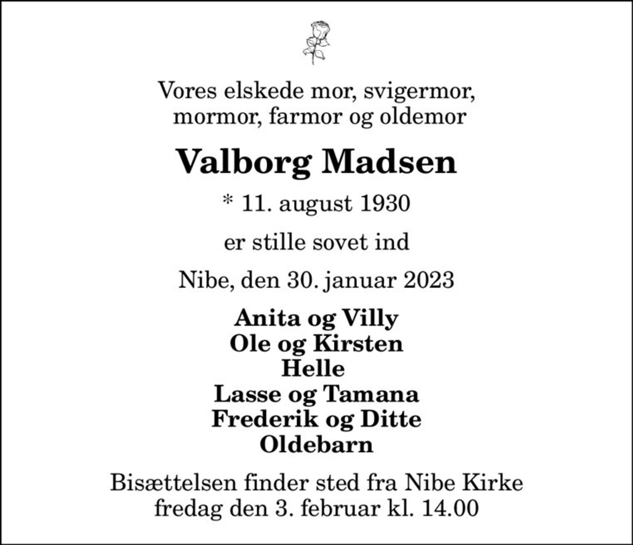 Vores elskede mor, svigermor,  mormor, farmor og oldemor
Valborg Madsen
* 11. august 1930
er stille sovet ind
Nibe, den 30. januar 2023
Anita og Villy Ole og Kirsten Helle  Lasse og Tamana Frederik og Ditte Oldebarn
Bisættelsen finder sted fra Nibe Kirke  fredag den 3. februar kl. 14.00