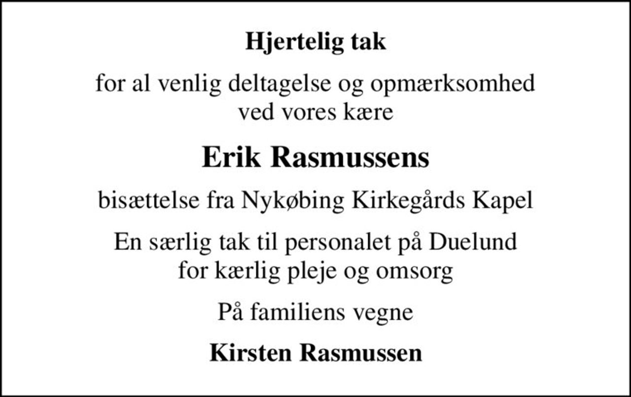 Hjertelig tak
for al venlig deltagelse og opmærksomhed ved vores kære
Erik Rasmussens
bisættelse fra Nykøbing Kirkegårds Kapel
En særlig tak til personalet på Duelund for kærlig pleje og omsorg
På familiens vegne
Kirsten Rasmussen