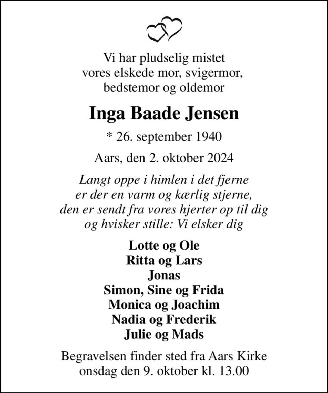 Vi har pludselig mistet vores elskede mor, svigermor,  bedstemor og oldemor
Inga Baade Jensen
* 26. september 1940
Aars, den 2. oktober 2024
Langt oppe i himlen i det fjerne er der en varm og kærlig stjerne, den er sendt fra vores hjerter op til dig og hvisker stille: Vi elsker dig
Lotte og Ole Ritta og Lars Jonas Simon, Sine og Frida Monica og Joachim Nadia og Frederik Julie og Mads
Begravelsen finder sted fra Aars Kirke  onsdag den 9. oktober kl. 13.00