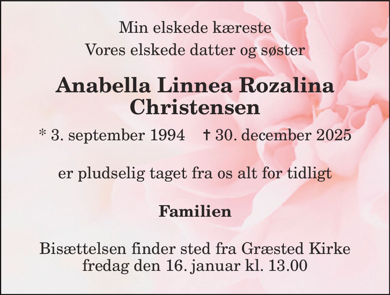 Min elskede kæreste 
Vores elskede datter og søster 
Anabella Linnea Rozalina Christensen​ 
*​ 3. september 1994​    ✝​ 30. december 2025 
er pludselig taget fra os alt for tidligt 
Familien 
Bisættelsen​ finder sted fra Græsted Kirke​ fredag den 16. januar​ kl. 13.00