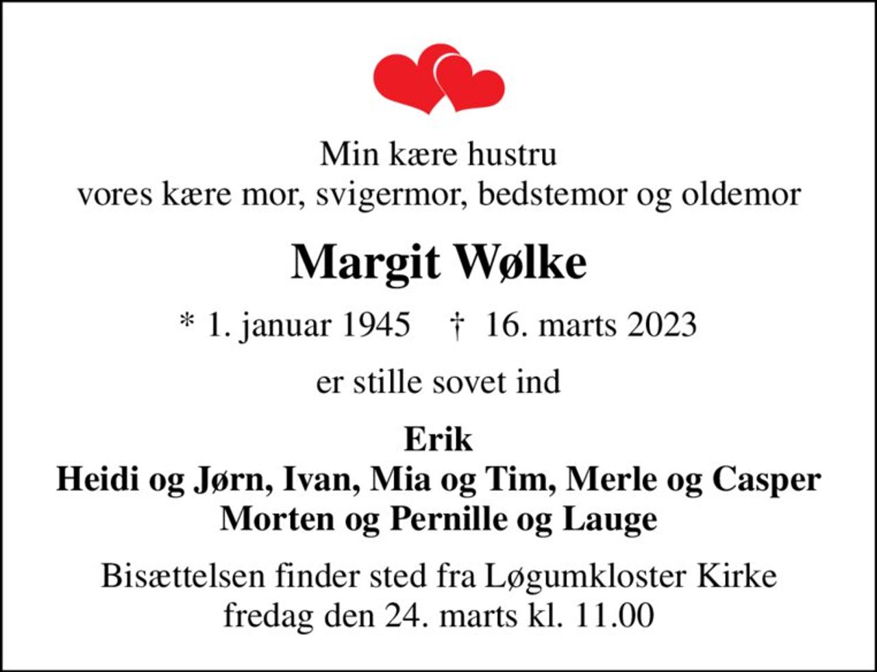 Min kære hustru vores kære mor, svigermor, bedstemor og oldemor
Margit Wølke
* 1. januar 1945    ✝ 16. marts 2023
er stille sovet ind
Erik Heidi og Jørn, Ivan, Mia og Tim, Merle og Casper Morten og Pernille og Lauge
Bisættelsen finder sted fra Løgumkloster Kirke  fredag den 24. marts kl. 11.00