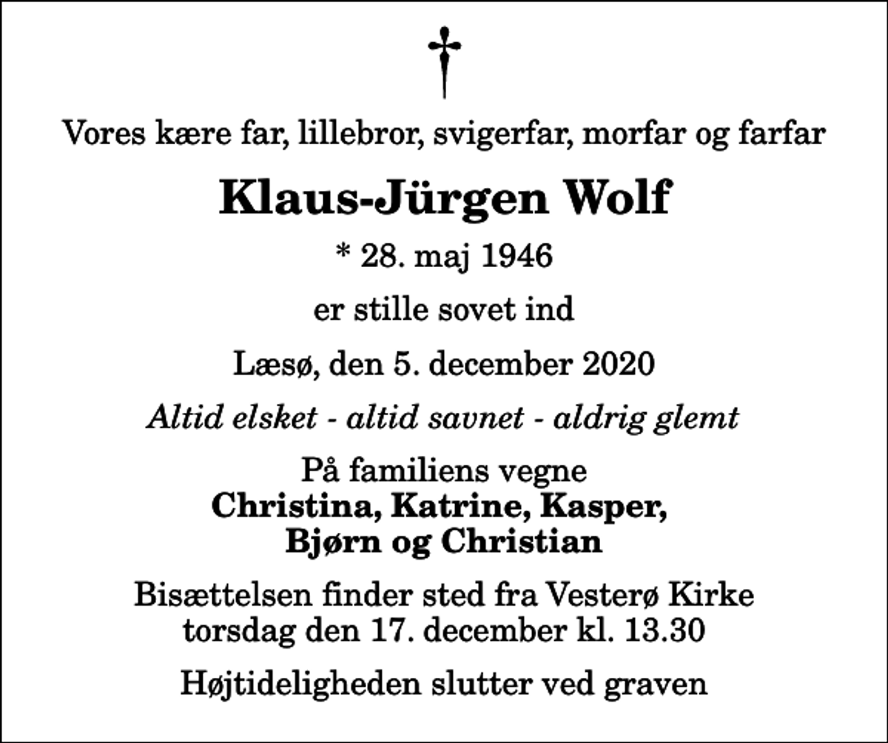 <p>Vores kære far, lillebror, svigerfar, morfar og farfar<br />Klaus-Jürgen Wolf<br />* 28. maj 1946<br />er stille sovet ind<br />Læsø, den 5. december 2020<br />Altid elsket - altid savnet - aldrig glemt<br />På familiens vegne<br />Christina, Katrine, Kasper, Bjørn og Christian<br />Bisættelsen finder sted fra Vesterø Kirke torsdag den 17. december kl. 13.30 Højtideligheden slutter ved graven</p>