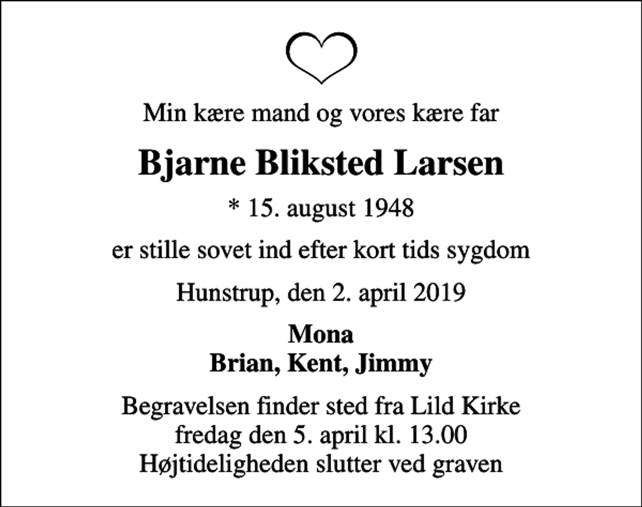 <p>Min kære mand og vores kære far<br />Bjarne Bliksted Larsen<br />* 15. august 1948<br />er stille sovet ind efter kort tids sygdom<br />Hunstrup, den 2. april 2019<br />Mona Brian, Kent, Jimmy<br />Begravelsen finder sted fra Lild Kirke fredag den 5. april kl. 13.00 Højtideligheden slutter ved graven</p>
