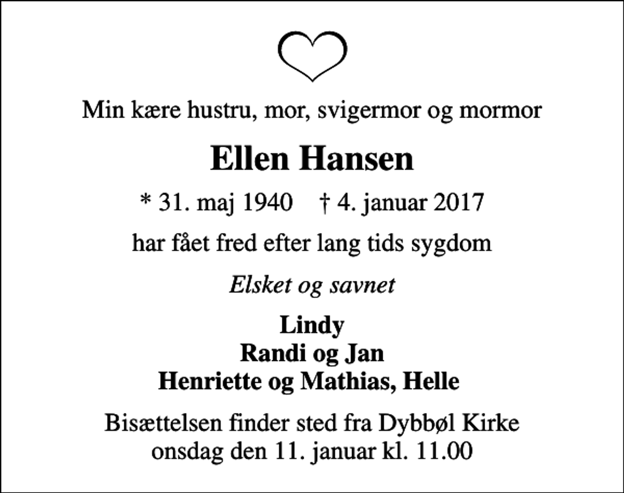 <p>Min kære hustru, mor, svigermor og mormor<br />Ellen Hansen<br />* 31. maj 1940 ✝ 4. januar 2017<br />har fået fred efter lang tids sygdom<br />Elsket og savnet<br />Lindy Randi og Jan Henriette og Mathias, Helle<br />Bisættelsen finder sted fra Dybbøl Kirke onsdag den 11. januar kl. 11.00</p>