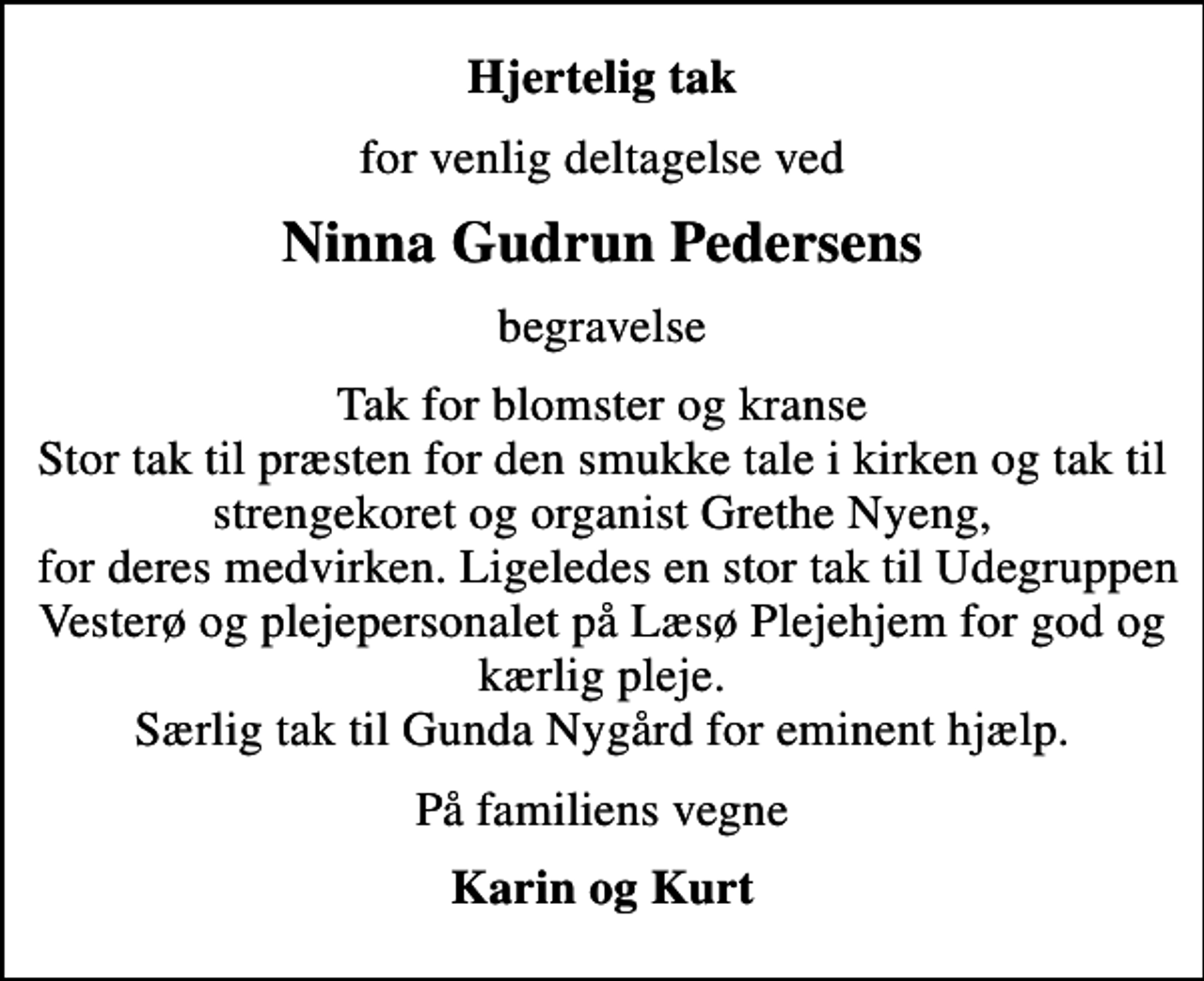 <p>Hjertelig tak<br />for venlig deltagelse ved<br />Ninna Gudrun Pedersens<br />begravelse<br />Tak for blomster og kranse Stor tak til præsten for den smukke tale i kirken og tak til strengekoret og organist Grethe Nyeng, for deres medvirken. Ligeledes en stor tak til Udegruppen Vesterø og plejepersonalet på Læsø Plejehjem for god og kærlig pleje. Særlig tak til Gunda Nygård for eminent hjælp.<br />På familiens vegne<br />Karin og Kurt</p>