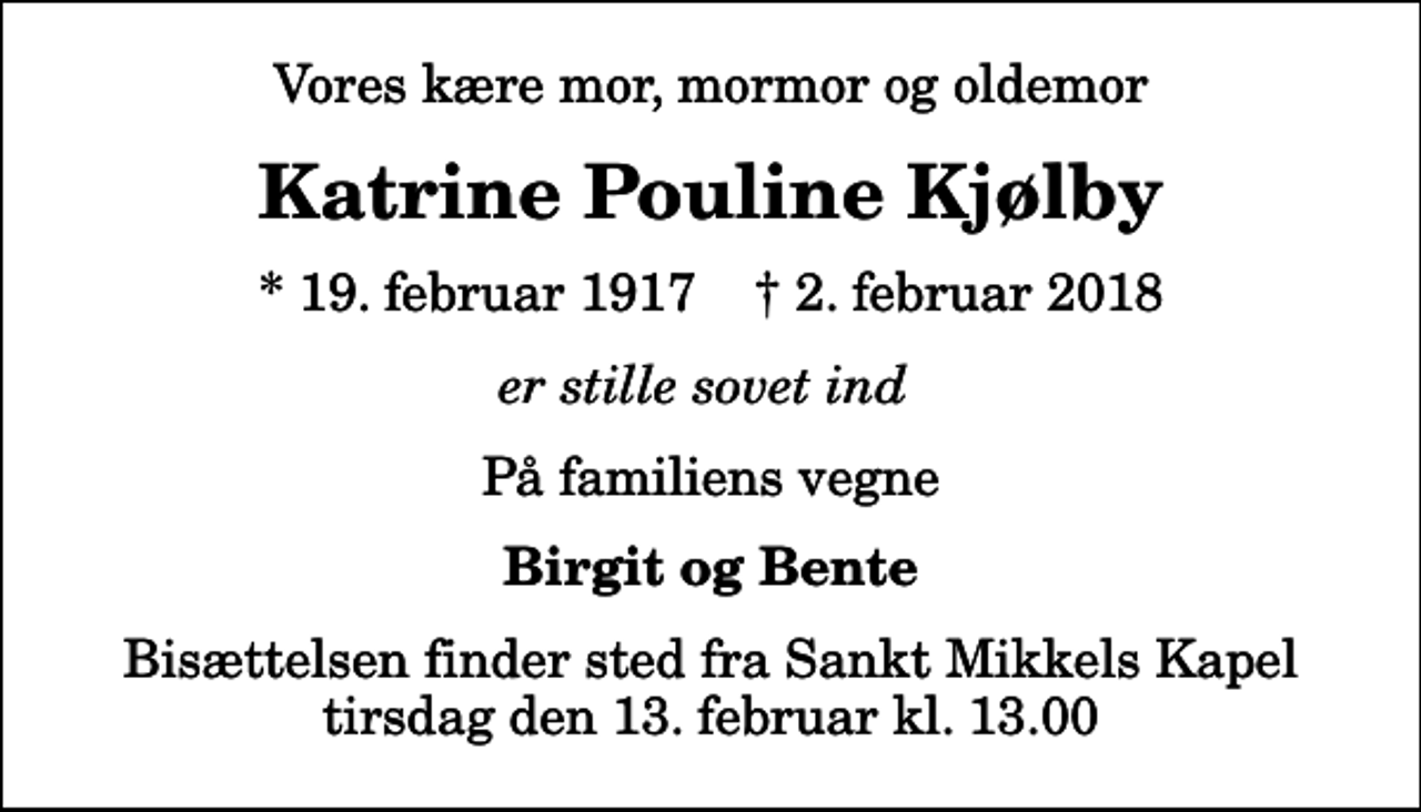 <p>Vores kære mor, mormor og oldemor<br />Katrine Pouline Kjølby<br />* 19. februar 1917 ✝ 2. februar 2018<br />er stille sovet ind<br />På familiens vegne<br />Birgit og Bente<br />Bisættelsen finder sted fra Sankt Mikkels Kapel tirsdag den 13. februar kl. 13.00</p>