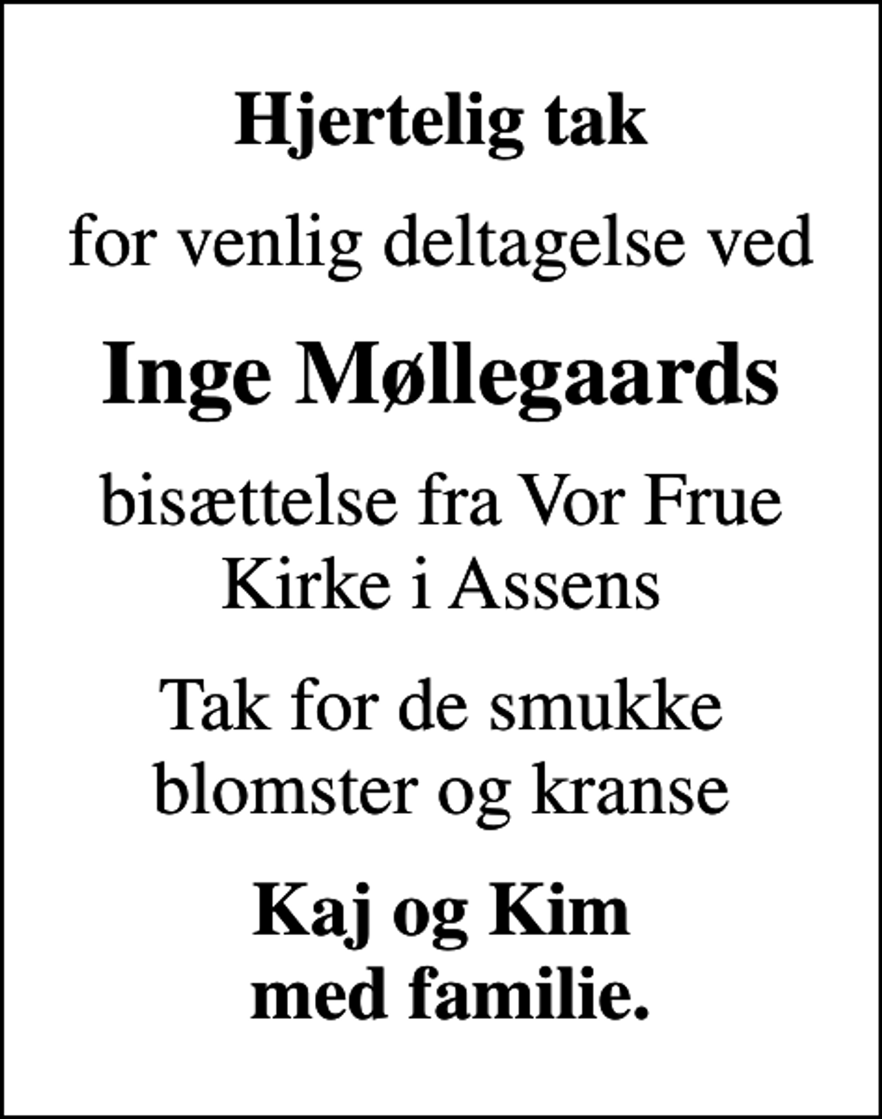 <p>Hjertelig tak<br />for venlig deltagelse ved<br />Inge Møllegaards<br />bisættelse fra Vor Frue Kirke i Assens<br />Tak for de smukke blomster og kranse<br />Kaj og Kim med familie.</p>