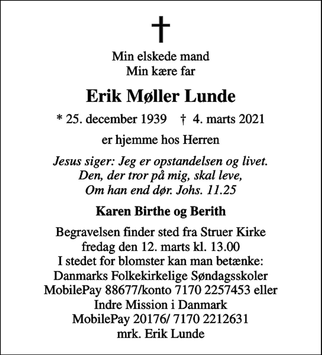 <p>Min elskede mand Min kære far<br />Erik Møller Lunde<br />* 25. december 1939 ✝ 4. marts 2021<br />er hjemme hos Herren<br />Jesus siger: Jeg er opstandelsen og livet. Den, der tror på mig, skal leve, Om han end dør. Johs. 11.25<br />Karen Birthe og Berith<br />Begravelsen finder sted fra Struer Kirke fredag den 12. marts kl. 13.00 I stedet for blomster kan man betænke: Danmarks Folkekirkelige Søndagsskoler MobilePay 88677/konto 7170 2257453 eller Indre Mission i Danmark MobilePay 20176/ 7170 2212631 mrk. Erik Lunde</p>