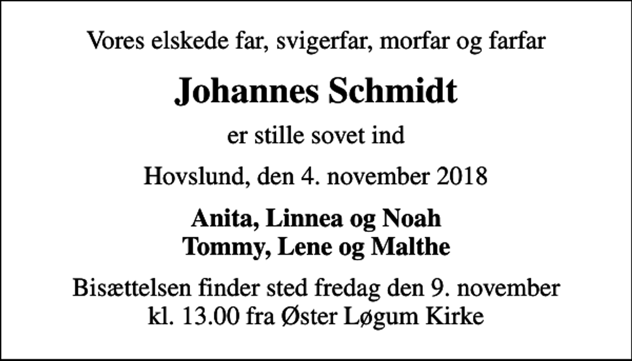 <p>Vores elskede far, svigerfar, morfar og farfar<br />Johannes Schmidt<br />er stille sovet ind<br />Hovslund, den 4. november 2018<br />Anita, Linnea og Noah Tommy, Lene og Malthe<br />Bisættelsen finder sted fredag den 9. november kl. 13.00 fra Øster Løgum Kirke</p>