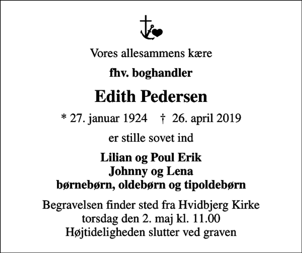 <p>Vores allesammens kære<br />fhv. boghandler<br />Edith Pedersen<br />* 27. januar 1924 ✝ 26. april 2019<br />er stille sovet ind<br />Lilian og Poul Erik Johnny og Lena børnebørn, oldebørn og tipoldebørn<br />Begravelsen finder sted fra Hvidbjerg Kirke torsdag den 2. maj kl. 11.00 Højtideligheden slutter ved graven</p>
