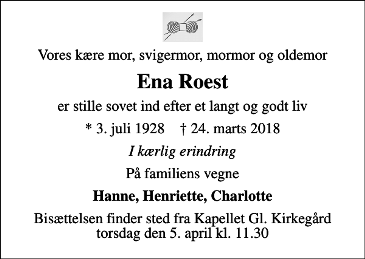 <p>Vores kære mor, svigermor, mormor og oldemor<br />Ena Roest<br />er stille sovet ind efter et langt og godt liv<br />* 3. juli 1928 ✝ 24. marts 2018<br />I kærlig erindring<br />På familiens vegne<br />Hanne, Henriette, Charlotte<br />Bisættelsen finder sted fra Kapellet Gl. Kirkegård torsdag den 5. april kl. 11.30</p>