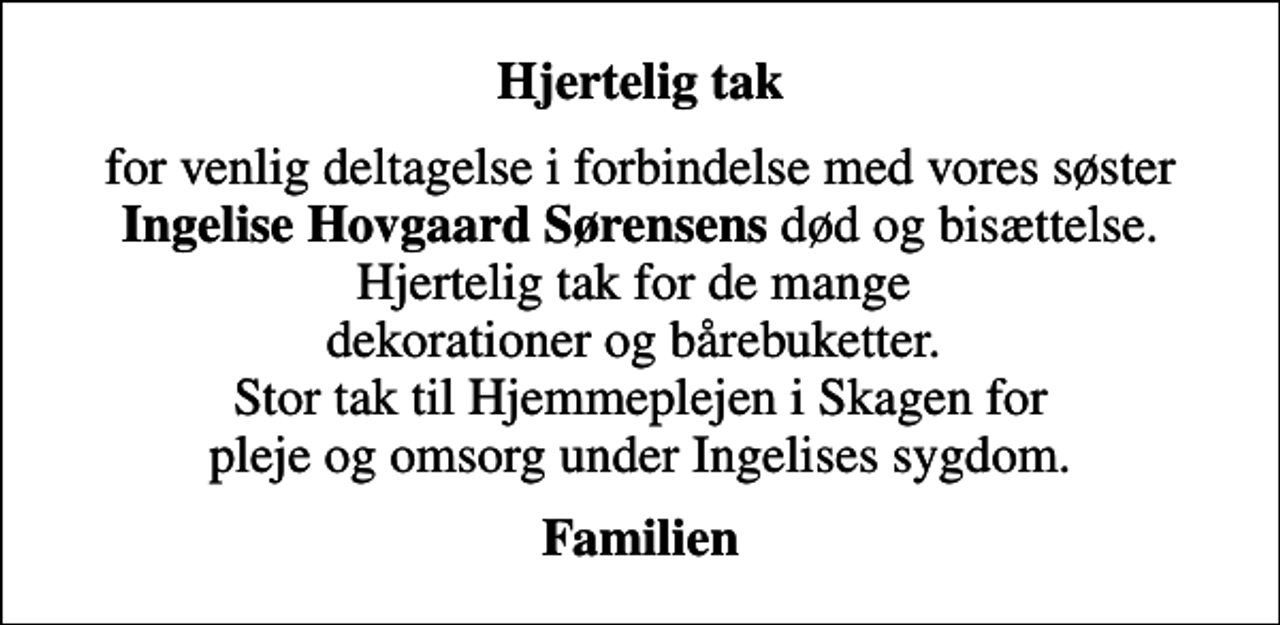 <p>Hjertelig tak<br />for venlig deltagelse i forbindelse med vores søster <em>Ingelise Hovgaard Sørensens</em> død og bisættelse. Hjertelig tak for de mange dekorationer og bårebuketter. Stor tak til Hjemmeplejen i Skagen for pleje og omsorg under Ingelises sygdom.<br />Familien</p>