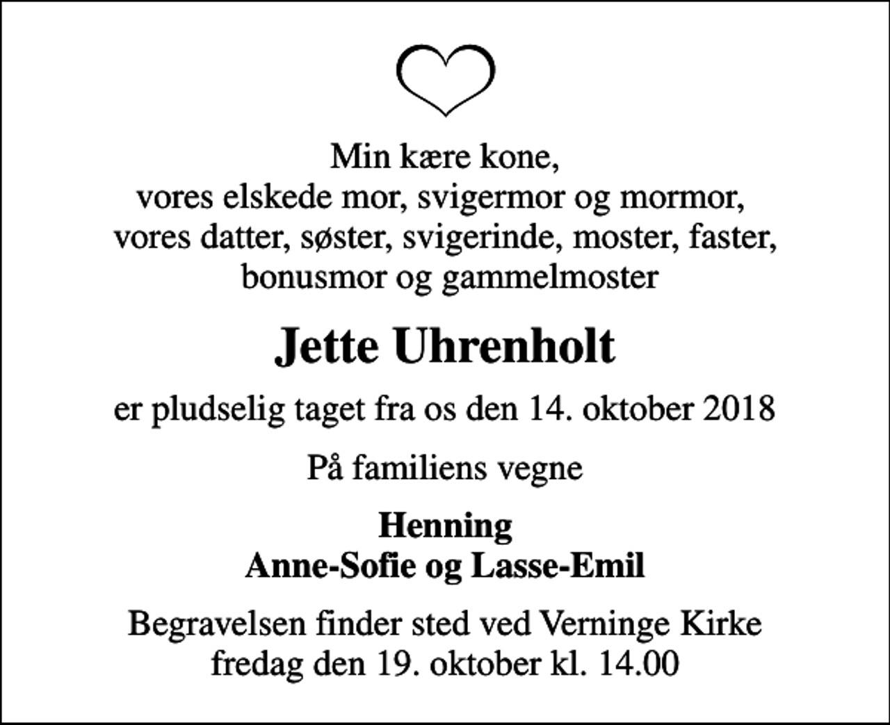 <p>Min kære kone, vores elskede mor, svigermor og mormor, vores datter, søster, svigerinde, moster, faster, bonusmor og gammelmoster<br />Jette Uhrenholt<br />er pludselig taget fra os den 14. oktober 2018<br />På familiens vegne<br />Henning Anne-Sofie og Lasse-Emil<br />Begravelsen finder sted ved Verninge Kirke fredag den 19. oktober kl. 14.00</p>