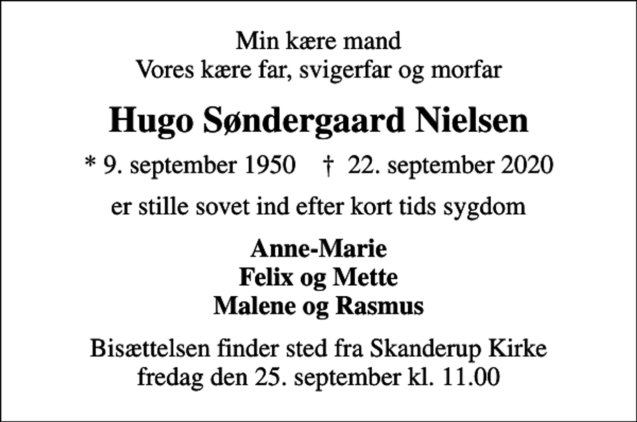 <p>Min kære mand Vores kære far, svigerfar og morfar<br />Hugo Søndergaard Nielsen<br />* 9. september 1950 ✝ 22. september 2020<br />er stille sovet ind efter kort tids sygdom<br />Anne-Marie Felix og Mette Malene og Rasmus<br />Bisættelsen finder sted fra Skanderup Kirke fredag den 25. september kl. 11.00</p>