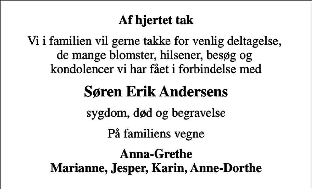 <p>Af hjertet tak<br />Vi i familien vil gerne takke for venlig deltagelse, de mange blomster, hilsener, besøg og kondolencer vi har fået i forbindelse med<br />Søren Erik Andersens<br />sygdom, død og begravelse<br />På familiens vegne<br />Anna-Grethe Marianne, Jesper, Karin, Anne-Dorthe</p>
