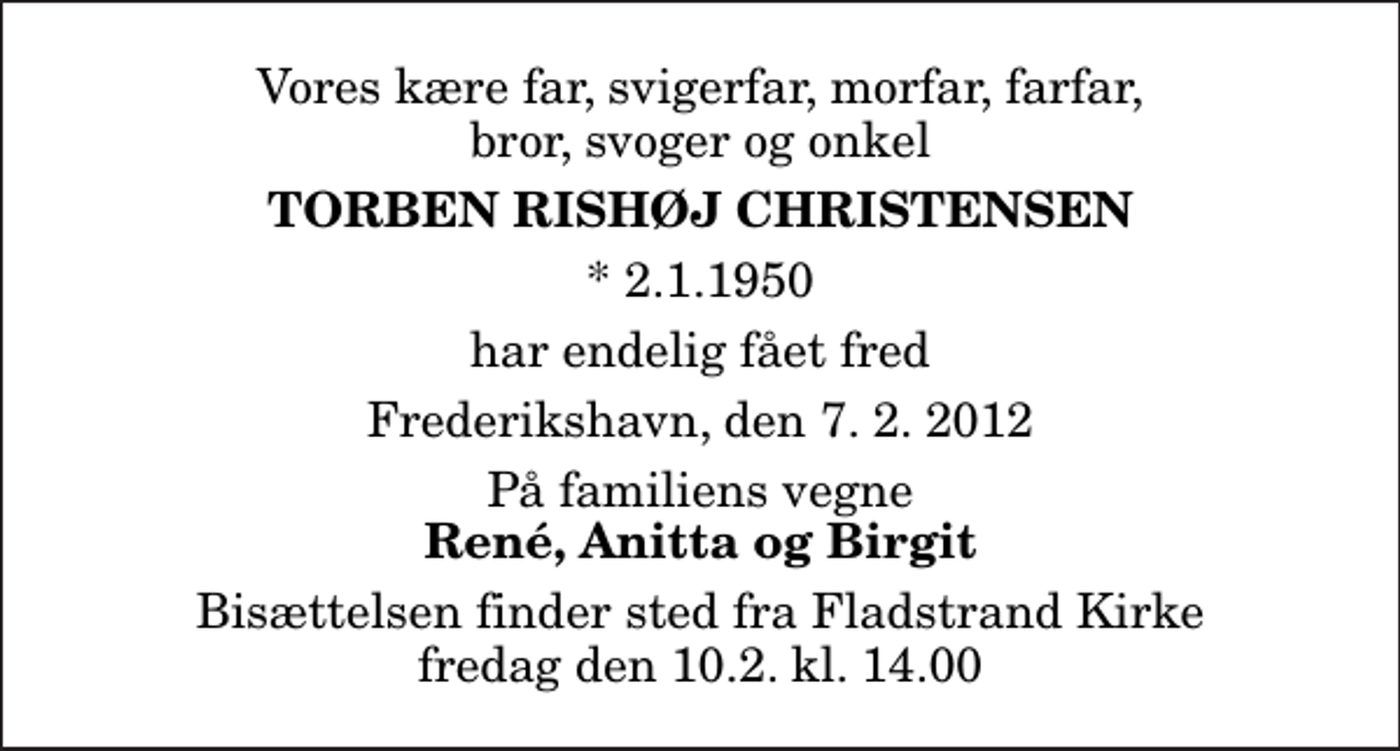 <p>Vores kære far, svigerfar, morfar, farfar, bror, svoger og onkel<br />Torben Rishøj Christensen<br />* 2.1.1950<br />har endelig fået fred<br />Frederikshavn, den 7. 2. 2012<br />På familiens vegne<br />René, Anitta og Birgit<br />Bisættelsen finder sted fra Fladstrand Kirke fredag den 10.2. kl. 14.00</p>